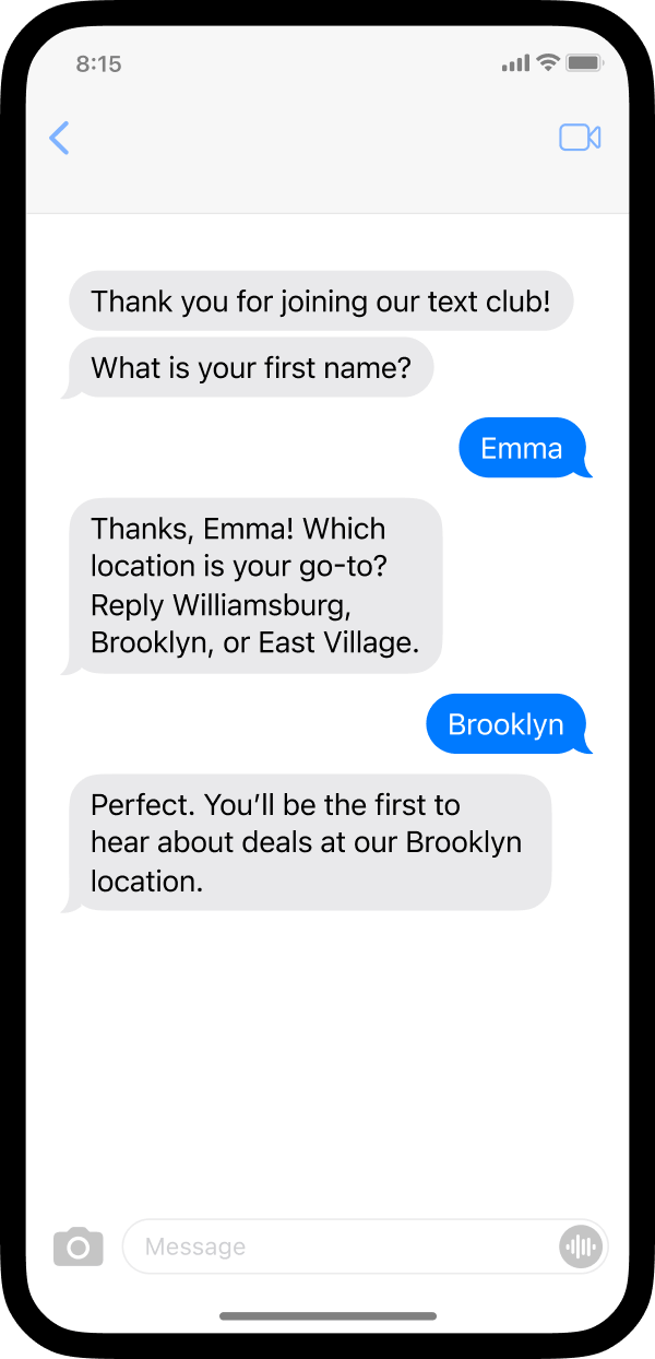 A screenshot of a phone with an example of how a business may use texting to collect customer information. The business sent a text asking “What is your first name?” The customer texted back Emma and received an automated text that is personalized with her first name saying, “Thanks Emma! Which location is your go-to? Reply Williamsburg, Brooklyn, or East Village.” The customer replied Brooklyn and received a confirmation message stating she is enrolled to hear about deals related to their Brooklyn location.