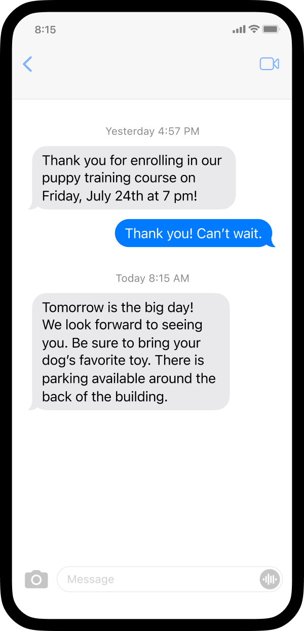  A screenshot of a phone with an example of how a business may send automated texts. The business sent a text thanking the customer for enrolling in the puppy training course. A few days later, the business sent a reminder text asking the customer to bring their dog’s favorite toy. The text also contains parking information.