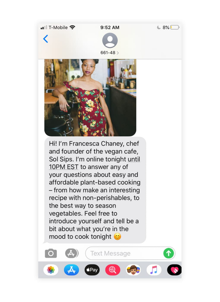 A screenshot of a text marketing campaign from Equal Parts that says, "Hi! I'm Fancesca Chaney, chef and founder of the vegan cafe, Sol Sips. I'm online tonight until 10PM EST to answer any of your questions about easy and affordable plant-based cooking - from how to make an interesting recipe with non-perishables, to the best way to season vegetables. Feel free to introduce yourself and tell me a bit about what you're in the mood to cook tonight."